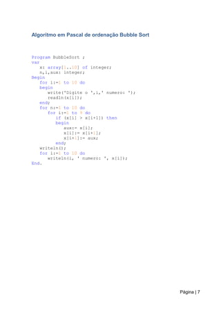 Página | 7
Algoritmo em Pascal de ordenação Bubble Sort
Program BubbleSort ;
var
x: array[1..10] of integer;
n,i,aux: integer;
Begin
for i:=1 to 10 do
begin
write('Digite o ',i,' numero: ');
readln(x[i]);
end;
for n:=1 to 10 do
for i:=1 to 9 do
if (x[i] > x[i+1]) then
begin
aux:= x[i];
x[i]:= x[i+1];
x[i+1]:= aux;
end;
writeln();
for i:=1 to 10 do
writeln(i, ' numero: ', x[i]);
End.
 