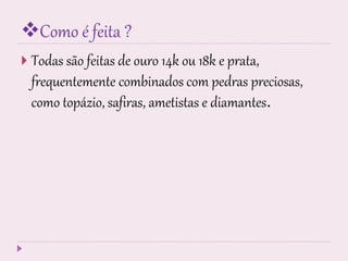 Como é feita ?
 Todas são feitas de ouro 14k ou 18k e prata,
frequentemente combinados com pedras preciosas,
como topázio, safiras, ametistas e diamantes.
 