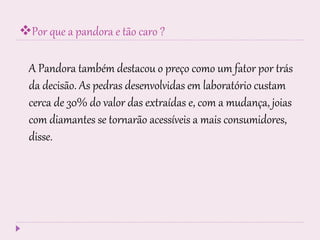 Por que a pandora e tão caro ?
A Pandora também destacou o preço como um fator por trás
da decisão. As pedras desenvolvidas em laboratório custam
cerca de 30% do valor das extraídas e, com a mudança, joias
com diamantes se tornarão acessíveis a mais consumidores,
disse.
 