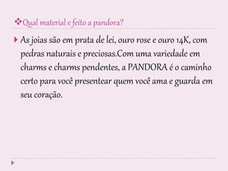 Qual material e feito a pandora?
 As joias são em prata de lei, ouro rose e ouro 14K, com
pedras naturais e preciosas.Com uma variedade em
charms e charms pendentes, a PANDORA é o caminho
certo para você presentear quem você ama e guarda em
seu coração.
 