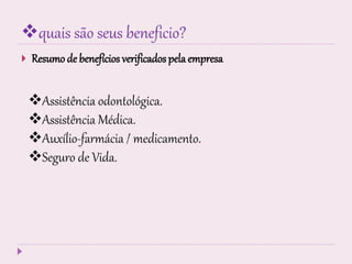 quais são seus beneficio?
 Resumo de benefícios verificados pela empresa
Assistência odontológica.
Assistência Médica.
Auxílio-farmácia / medicamento.
Seguro de Vida.
 