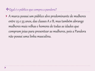 Qual é o público que compra a pandora?
 A marca possui um público alvo predominante de mulheres
entre 25 e 55 anos, das classes A e B, mas também abrange
mulheres mais velhas e homens de todas as idades que
compram joias para presentear as mulheres, pois a Pandora
não possui uma linha masculina.
 