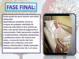 Existe perda de peso mesmo com dieta
adequada;
dependência completa, torna-se
incapaz de qualquer atividade de
rotina da vida diária e fica restrita ao
leito, com perda total de julgamento e
concentração. Pode apresentar reações
a medicamentos, infecções bacterianas
e problemas renais. Na maioria das
vezes, a causa da morte não tem
relação com a doença e sim com
fatores relacionados à idade avançada.
Indivíduos podem viver de 1 a 5 anos.
 