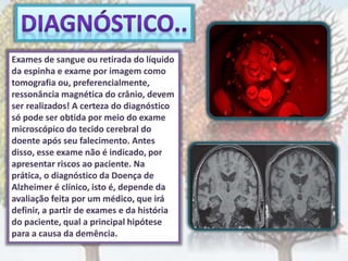 Exames de sangue ou retirada do líquido
da espinha e exame por imagem como
tomografia ou, preferencialmente,
ressonância magnética do crânio, devem
ser realizados! A certeza do diagnóstico
só pode ser obtida por meio do exame
microscópico do tecido cerebral do
doente após seu falecimento. Antes
disso, esse exame não é indicado, por
apresentar riscos ao paciente. Na
prática, o diagnóstico da Doença de
Alzheimer é clínico, isto é, depende da
avaliação feita por um médico, que irá
definir, a partir de exames e da história
do paciente, qual a principal hipótese
para a causa da demência.
 