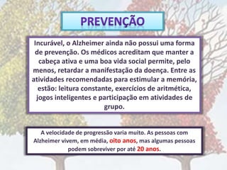 Incurável, o Alzheimer ainda não possui uma forma
de prevenção. Os médicos acreditam que manter a
cabeça ativa e uma boa vida social permite, pelo
menos, retardar a manifestação da doença. Entre as
atividades recomendadas para estimular a memória,
estão: leitura constante, exercícios de aritmética,
jogos inteligentes e participação em atividades de
grupo.
A velocidade de progressão varia muito. As pessoas com
Alzheimer vivem, em média, oito anos, mas algumas pessoas
podem sobreviver por até 20 anos.
 