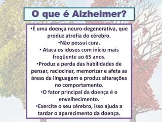 •É uma doença neuro-degenerativa, que
produz atrofia do cérebro.
•Não possui cura.
• Ataca os idosos com início mais
freqüente ao 65 anos.
•Produz a perda das habilidades de
pensar, raciocinar, memorizar e afeta as
áreas da linguagem e produz alterações
no comportamento.
•O fator principal da doença é o
envelhecimento.
•Exercite o seu cérebro, isso ajuda a
tardar o aparecimento da doença.
 