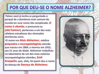 •Talvez você já tenha se perguntado o
porquê de a demência mais comum do
mundo ter esse nome tão complicado. O
nome é alemão, e pronuncia-se
[alts'haimer], pertenceu a um dos mais
célebres estudiosos das chamadas
demências senis.
•O nome era Alois Alzheimer, médico
psiquiatra e neuropatologista alemão
que nasceu em 1864, e morreu em 1915,
aos 51 anos de idade. Alzheimer trabalhou
no laboratório de um dos mais notórios
neuropatologistas alemães, Emil
Kraepelin, que, aliás, foi quem deu o nome
da doença de Doença de Alzheimer.
 