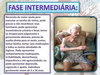Necessita de maior ajuda para
executar as tarefas de rotina, pode
passar a não reconhecer seus
familiares, pode apresentar
incontinência urinária e fecal; torna-
se incapaz para julgamento e
pensamento abstrato, precisa de
auxílio direto para se vestir, comer,
tomar banho, tomar suas medicações
e todas as outras atividades de
higiene. Pode apresentar
comportamento inadequado,
irritabilidade, desconfiança,
impaciência e até agressividade; ou
pode apresentar depressão,
regressão e apatia. Indivíduos
geralmente vivem de 2 a 10 anos.
 