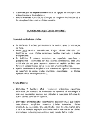 O elevado grau de especificidade no local de ligação do anticorpo a um
antigênico resulta de dois fatores:
Células-memória: numa futura exposição ao antigênico multiplicam-se e
formam plasmócitos e outras células-memória.
Imunidade Mediada por Células (Linfócitos T)
Imunidade mediada por células:
Os Linfócitos T sofrem processamento na medula óssea e maturação
no Timo.
Ativos contra parasitas multicelulares, fungos, células infectadas por
bactérias ou vírus, células cancerosas, tecidos enxertados e órgãos
transplantados.
Os linfócitos T possuem receptores de superfície específicos –
glicoproteínas – constituídos por duas cadeias polipeptídicas, cada uma
codificada por um gene separado. Apresentam regiões variáveis que
fornecem a especificidade para a reação com um único antigênico.
Apenas reconhecem os antigênicos que se encontram ligados a marcadores
da superfície de certas células imunitárias (macrófagos) – as Células
Apresentadoras de Antigênicos (CAA).
Células Efetoras:
Linfócitos T Auxiliares (TH) – reconhecem antigênicos específicos
associados, por exemplo, os marcadores da superfície de macrófagos e
segregam mensageiros químicos que estimulam a capacidade defensiva de
outras células, como sejam fagócitos.
Linfócitos T citotóxicos (TC) – reconhecem e destroem células que exibem
determinantes antigênicos estranhos (células infectadas, células
enxertadas ou cancerosas). Uma vez ativados, estes linfócitos migram para
o local de infecção segregam substâncias tóxicas que matam as células
anormais por vários processos, entre os quais indução da lise celular.
 