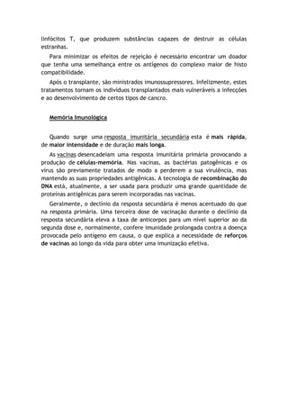 linfócitos T, que produzem substâncias capazes de destruir as células
estranhas.
Para minimizar os efeitos de rejeição é necessário encontrar um doador
que tenha uma semelhança entre os antígenos do complexo maior de histo
compatibilidade.
Após o transplante, são ministrados imunossupressores. Infelizmente, estes
tratamentos tornam os indivíduos transplantados mais vulneráveis a infecções
e ao desenvolvimento de certos tipos de cancro.
Memória Imunológica
Quando surge uma resposta imunitária secundária esta é mais rápida,
de maior intensidade e de duração mais longa.
As vacinas desencadeiam uma resposta imunitária primária provocando a
produção de células-memória. Nas vacinas, as bactérias patogênicas e os
vírus são previamente tratados de modo a perderem a sua virulência, mas
mantendo as suas propriedades antigênicas. A tecnologia de recombinação do
DNA está, atualmente, a ser usada para produzir uma grande quantidade de
proteínas antigênicas para serem incorporadas nas vacinas.
Geralmente, o declínio da resposta secundária é menos acentuado do que
na resposta primária. Uma terceira dose de vacinação durante o declínio da
resposta secundária eleva a taxa de anticorpos para um nível superior ao da
segunda dose e, normalmente, confere imunidade prolongada contra a doença
provocada pelo antígeno em causa, o que explica a necessidade de reforços
de vacinas ao longo da vida para obter uma imunização efetiva.
 
