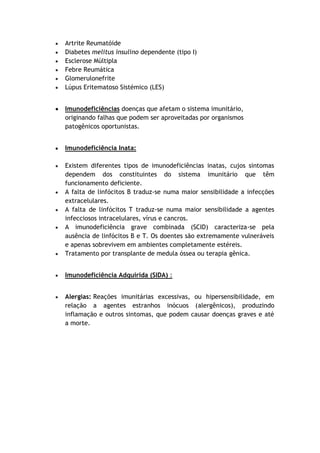 Artrite Reumatóide
Diabetes melitus insulino dependente (tipo I)
Esclerose Múltipla
Febre Reumática
Glomerulonefrite
Lúpus Eritematoso Sistémico (LES)
Imunodeficiências doenças que afetam o sistema imunitário,
originando falhas que podem ser aproveitadas por organismos
patogênicos oportunistas.
Imunodeficiência Inata:
Existem diferentes tipos de imunodeficiências inatas, cujos sintomas
dependem dos constituintes do sistema imunitário que têm
funcionamento deficiente.
A falta de linfócitos B traduz-se numa maior sensibilidade a infecções
extracelulares.
A falta de linfócitos T traduz-se numa maior sensibilidade a agentes
infecciosos intracelulares, vírus e cancros.
A imunodeficiência grave combinada (SCID) caracteriza-se pela
ausência de linfócitos B e T. Os doentes são extremamente vulneráveis
e apenas sobrevivem em ambientes completamente estéreis.
Tratamento por transplante de medula óssea ou terapia gênica.
Imunodeficiência Adquirida (SIDA) :
Alergias: Reações imunitárias excessivas, ou hipersensibilidade, em
relação a agentes estranhos inócuos (alergênicos), produzindo
inflamação e outros sintomas, que podem causar doenças graves e até
a morte.
 