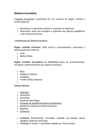 Sistema Imunitário
O sistema imunitário é constituído por um conjunto de órgãos, tecidos e
células capaz de:
Reconhecer os elementos próprios e estranhos ao organismo
Desenvolver ações que protegem o organismo dos agentes patogênicos
e das células cancerosas.
Componentes do Sistema Imunitário:
Órgãos Linfóides Primários: Onde ocorre o processamento, maturação e
diferenciação dos linfócitos.
Timo
Medula Óssea.
Órgãos Linfóides Secundários ou Periféricos: locais de armazenamento,
circulação e desenvolvimento da resposta imunitária.
Baço
Gânglios Linfáticos
Amígdalas
Tecido linfático disperso
Células efetoras:
Fagócitos:
Neutrófilos
Eosinófilos
Monócitos Macrófagos
Produção de substâncias químicas (histamina):
Mastócitos (células do tecido conjuntivo).
Basófilos
Linfócitos:
Linfócitos B Plasmócitos Imunidade mediada por (medula óssea)
(gânglios linfáticos) anticorpos
Linfócitos T Células T Imunidade mediada por (Timo) células
 