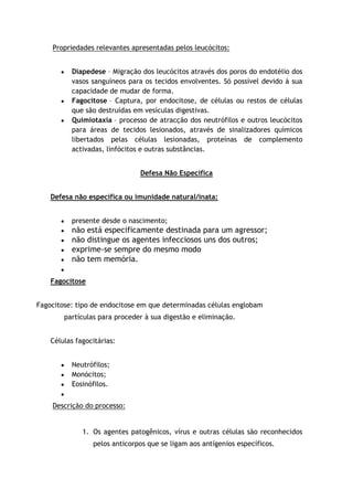 Propriedades relevantes apresentadas pelos leucócitos:
Diapedese – Migração dos leucócitos através dos poros do endotélio dos
vasos sanguíneos para os tecidos envolventes. Só possível devido à sua
capacidade de mudar de forma.
Fagocitose – Captura, por endocitose, de células ou restos de células
que são destruídas em vesículas digestivas.
Quimiotaxia – processo de atracção dos neutrófilos e outros leucócitos
para áreas de tecidos lesionados, através de sinalizadores químicos
libertados pelas células lesionadas, proteínas de complemento
activadas, linfócitos e outras substâncias.
Defesa Não Específica
Defesa não específica ou imunidade natural/inata:
presente desde o nascimento;
não está especificamente destinada para um agressor;
não distingue os agentes infecciosos uns dos outros;
exprime-se sempre do mesmo modo
não tem memória.
Fagocitose
Fagocitose: tipo de endocitose em que determinadas células englobam
partículas para proceder à sua digestão e eliminação.
Células fagocitárias:
Neutrófilos;
Monócitos;
Eosinófilos.
Descrição do processo:
1. Os agentes patogênicos, vírus e outras células são reconhecidos
pelos anticorpos que se ligam aos antígenios específicos.
 