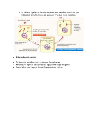 4. As células ligadas ao interferão produzem proteínas antivirais que
bloqueiam a multiplicação de qualquer vírus que entre na célula.
Sistema Complemento:
Conjunto de proteínas que circulam na forma inativa
Ativadas por agentes patogênicos ou ligação anticorpo-antigénio
Desencadeia uma cascata de reações com vários efeitos.
 