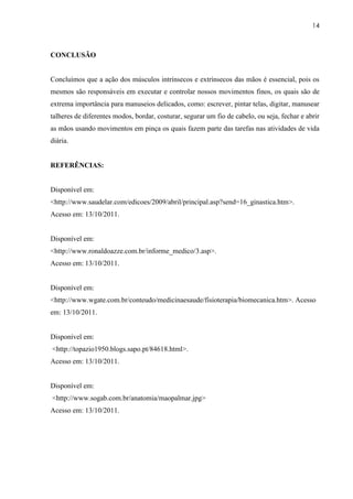 14



CONCLUSÃO


Concluímos que a ação dos músculos intrínsecos e extrínsecos das mãos é essencial, pois os
mesmos são responsáveis em executar e controlar nossos movimentos finos, os quais são de
extrema importância para manuseios delicados, como: escrever, pintar telas, digitar, manusear
talheres de diferentes modos, bordar, costurar, segurar um fio de cabelo, ou seja, fechar e abrir
as mãos usando movimentos em pinça os quais fazem parte das tarefas nas atividades de vida
diária.


REFERÊNCIAS:


Disponível em:
<http://www.saudelar.com/edicoes/2009/abril/principal.asp?send=16_ginastica.htm>.
Acesso em: 13/10/2011.


Disponível em:
<http://www.ronaldoazze.com.br/informe_medico/3.asp>.
Acesso em: 13/10/2011.


Disponível em:
<http://www.wgate.com.br/conteudo/medicinaesaude/fisioterapia/biomecanica.htm>. Acesso
em: 13/10/2011.


Disponível em:
<http://topazio1950.blogs.sapo.pt/84618.html>.
Acesso em: 13/10/2011.


Disponível em:
<http://www.sogab.com.br/anatomia/maopalmar.jpg>
Acesso em: 13/10/2011.
 