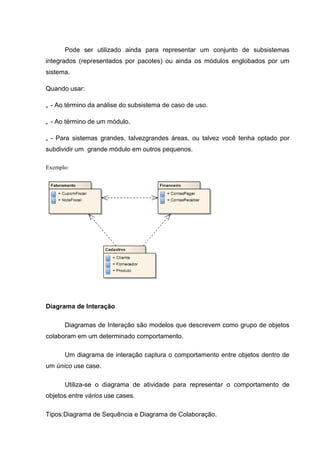 Pode ser utilizado ainda para representar um conjunto de subsistemas
integrados (representados por pacotes) ou ainda os módulos englobados por um
sistema.

Quando usar:

„ - Ao término da análise do subsistema de caso de uso.

„ - Ao término de um módulo.

„ - Para sistemas grandes, talvezgrandes áreas, ou talvez você tenha optado por
subdividir um grande módulo em outros pequenos.

Exemplo:




Diagrama de Interação

      Diagramas de Interação são modelos que descrevem como grupo de objetos
colaboram em um determinado comportamento.

      Um diagrama de interação captura o comportamento entre objetos dentro de
um único use case.

      Utiliza-se o diagrama de atividade para representar o comportamento de
objetos entre vários use cases.

Tipos:Diagrama de Sequência e Diagrama de Colaboração.
 