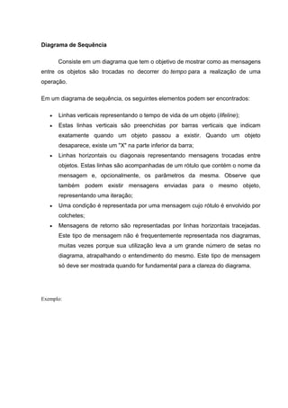 Diagrama de Sequência

      Consiste em um diagrama que tem o objetivo de mostrar como as mensagens
entre os objetos são trocadas no decorrer do tempo para a realização de uma
operação.

Em um diagrama de sequência, os seguintes elementos podem ser encontrados:

      Linhas verticais representando o tempo de vida de um objeto (lifeline);
      Estas linhas verticais são preenchidas por barras verticais que indicam
      exatamente quando um objeto passou a existir. Quando um objeto
      desaparece, existe um "X" na parte inferior da barra;
      Linhas horizontais ou diagonais representando mensagens trocadas entre
      objetos. Estas linhas são acompanhadas de um rótulo que contém o nome da
      mensagem e, opcionalmente, os parâmetros da mesma. Observe que
      também podem existir mensagens enviadas para o mesmo objeto,
      representando uma iteração;
      Uma condição é representada por uma mensagem cujo rótulo é envolvido por
      colchetes;
      Mensagens de retorno são representadas por linhas horizontais tracejadas.
      Este tipo de mensagem não é frequentemente representada nos diagramas,
      muitas vezes porque sua utilização leva a um grande número de setas no
      diagrama, atrapalhando o entendimento do mesmo. Este tipo de mensagem
      só deve ser mostrada quando for fundamental para a clareza do diagrama.




Exemplo:
 