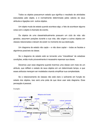 Todos os objetos possuemum estado que significa o resultado de atividades
executadas pelo objeto, e é normalmente determinada pelos valores de seus
atributos e ligações com outros objetos.

     Um objeto muda de estado quando acontece algo, o fato de acontecer alguma
coisa com o objeto é chamado de evento.

     Os objetos de uma classehabitualmente possuem um ciclo de vida: são
gerados, assumem posições durante a sua vida, dão origem a outros objetos em
classes relacionadas e deixam de existir no momento de sua destruição.

     Um diagrama de estado não capta – e não deve captar – todas as facetas e
algoritmos possíveis da classe.

     Se o diagrama de estado está se tornando uma “miscelânea” de estadose
condições, então muito provavelmente é necessário repensar sua classe.

     Devemos usar esse diagrama quando tivermos uma classe com mais de um
atributo, que reflitam o estado de seus objetos em um determinado tempo, e que
esses atributos mereçam ser modelados visando simplificar sua complexidade.

     Se o relacionamento de classes não está claro o suficiente em função do
estado dos objetos, isso será uma pista de que deve usar este diagrama. Essa
percepção é pessoal.

Exemplo:
 