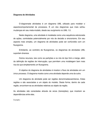 Diagrama de Atividades



      O diagramade atividades é um diagrama UML utilizado para modelar o
aspectocomportamental de processos. É um dos diagramas que mais sofreu
mudanças em seu meta-modelo, desde seu surgimento no UML 1.0.

      Neste diagrama, uma atividade é modelada como uma sequência estruturada
de ações, controladas potencialmente por nós de decisão e sincronismo. Em seu
aspecto mais simples, um diagrama de atividades pode ser confundido com um
fluxograma.

      Entretanto, ao contrário de fluxogramas, os diagramas de atividades UML
suportam diversos

      Outros recursos, tais como as partições e os nós do tipo fork e merge, além
da definição de regiões de interrupção, que permitem uma modelagem bem mais
rica do que simplesmente um fluxograma.

      O objetivo do diagrama de atividades é mostrar o fluxo de atividades em um
único processo. O diagrama mostra como uma atividade depende uma da outra.

      Um diagrama de atividade pode ser regiões denominadasswimlanes. Estas
regiões e são associadas a um objeto do modelo. Desta forma, dentro de cada
região, encontram-se as atividades relativas ao objeto da região.

As atividades são conectadas através de arcos (transições), que mostram as
dependências entre elas.

Exemplo:
 