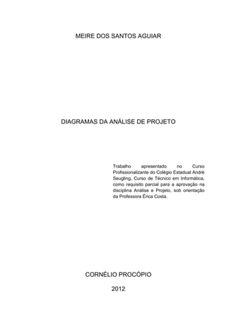 MEIRE DOS SANTOS AGUIAR




DIAGRAMAS DA ANÁLISE DE PROJETO




              Trabalho       apresentado     no      Curso
              Profissionalizante do Colégio Estadual André
              Seugling, Curso de Técnico em Informática,
              como requisito parcial para a aprovação na
              disciplina Análise e Projeto, sob orientação
              da Professora Érica Costa.




      CORNÉLIO PROCÓPIO

             2012
 