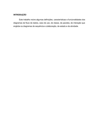 INTRODUÇÃO

      Este trabalho reúne algumas definições, características e funcionalidades dos
diagramas de fluxo de dados, caso de uso, de classe, de pacotes, de interação que
engloba os diagramas de sequência e colaboração, de estado e de atividade.
 