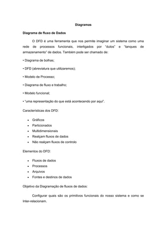 Diagramas

Diagrama de fluxo de Dados

       O DFD é uma ferramenta que nos permite imaginar um sistema como uma
rede   de   processos      funcionais,    interligados   por   “dutos”   e   “tanques   de
armazenamento” de dados. Também pode ser chamado de:

• Diagrama de bolhas;

• DFD (abreviatura que utilizaremos);

• Modelo de Processo;

• Diagrama de fluxo e trabalho;

• Modelo funcional;

• “uma representação do que está acontecendo por aqui”.

Características dos DFD:

       Gráficos
       Particionados
       Multidimensionais
       Realçam fluxos de dados
       Não realçam fluxos de controlo

Elementos do DFD:

       Fluxos de dados
       Processos
       Arquivos
       Fontes e destinos de dados

Objetivo da Diagramação de fluxos de dados:

       Configurar quais são os primitivos funcionais do nosso sistema e como se
Inter-relacionam.
 