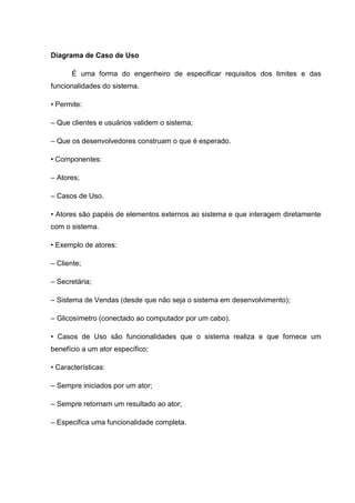 Diagrama de Caso de Uso

       É uma forma do engenheiro de especificar requisitos dos limites e das
funcionalidades do sistema.

• Permite:

– Que clientes e usuários validem o sistema;

– Que os desenvolvedores construam o que é esperado.

• Componentes:

– Atores;

– Casos de Uso.

• Atores são papéis de elementos externos ao sistema e que interagem diretamente
com o sistema.

• Exemplo de atores:

– Cliente;

– Secretária;

– Sistema de Vendas (desde que não seja o sistema em desenvolvimento);

– Glicosímetro (conectado ao computador por um cabo).

• Casos de Uso são funcionalidades que o sistema realiza e que fornece um
benefício a um ator específico;

• Características:

– Sempre iniciados por um ator;

– Sempre retornam um resultado ao ator;

– Especifica uma funcionalidade completa.
 