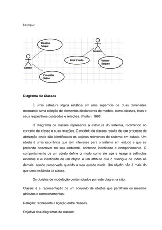Exemplo:




Diagrama de Classes

      É uma estrutura lógica estática em uma superfície de duas dimensões
mostrando uma coleção de elementos declarativos de modelo, como classes, tipos e
seus respectivos conteúdos e relações. [Furlan, 1998]

      O diagrama de classes representa a estrutura do sistema, recorrendo ao
conceito de classe e suas relações. O modelo de classes resulta de um processo de
abstração onde são identificados os objetos relevantes do sistema em estudo. Um
objeto é uma ocorrência que tem interesse para o sistema em estudo e que se
pretende descrever no seu ambiente, contendo identidade e comportamento. O
comportamento de um objeto define o modo como ele age e reage a estímulos
externos e a identidade de um objeto é um atributo que o distingue de todos os
demais, sendo preservada quando o seu estado muda. Um objeto não é mais do
que uma instância da classe.

      Os objetos de modelação contemplados por este diagrama são:

Classe: é a representação de um conjunto de objetos que partilham os mesmos
atributos e comportamentos;

Relação: representa a ligação entre classes.

Objetivo dos diagramas de classes:
 