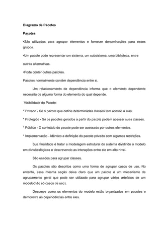 Diagrama de Pacotes

Pacotes

•São utilizados para agrupar elementos e fornecer denominações para esses
grupos.

•Um pacote pode representar um sistema, um subsistema, uma biblioteca, entre

outras alternativas.

•Pode conter outros pacotes.

Pacotes normalmente contém dependência entre si.

      Um relacionamento de dependência informa que o elemento dependente
necessita de alguma forma do elemento do qual depende.

Visibilidade do Pacote:

* Privado - Só o pacote que define determinadas classes tem acesso a elas.

* Protegido - Só os pacotes gerados a partir do pacote podem acessar suas classes.

* Público - O conteúdo do pacote pode ser acessado por outros elementos.

* Implementação - Idêntico a definição do pacote privado com algumas restrições.

      Sua finalidade é tratar a modelagem estrutural do sistema dividindo o modelo
em divisõeslógicas e descrevendo as interações entre ele em alto nível.

      São usados para agrupar classes.

      Os pacotes são descritos como uma forma de agrupar casos de uso. No
entanto, essa mesma seção deixa claro que um pacote é um mecanismo de
agrupamento geral que pode ser utilizado para agrupar vários artefatos de um
modelo(não só casos de uso).

      Descreve como os elementos do modelo estão organizados em pacotes e
demonstra as dependências entre eles.
 