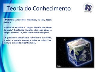 Metafísica Aristotélica: metafísica, ou seja, depois da física. Patrística e escolástica: “surge a filosofia dos padres da igreja”. Escolástica, filosofia cristã que atinge o apogeu no século XIII, com Santo Tomás de Aquino. A questão dos universais: o “universal” é o conceito, a idéia, a essência comum a todas as coisas.( por exemplo o conceito de ser humano).   Teoria do Conhecimento  