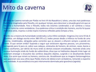 Mito da caverna O Mito da Caverna narrado por Platão no livro VII do  Republica  é, talvez, uma das mais poderosas metáforas imaginadas pela filosofia, em qualquer tempo, para descrever a situação geral em que se encontra a humanidade. Para o filósofo, todos nós estamos condenados a ver sombras a nossa frente e tomá-las como verdadeiras. Essa poderosa crítica à condição dos homens, escrita há quase 2500 anos atrás, inspirou e ainda inspira inúmeras reflexões pelos tempos a fora.  Platão viu a maioria da humanidade condenada a uma infeliz condição. Imaginou (no Livro VII de  A República , um diálogo escrito entre 380-370 a.C.) todos presos desde a infância no fundo de uma caverna, imobilizados, obrigados pelas correntes que os atavam a olharem sempre a parede em frente. O que veriam então? Supondo a seguir que existissem algumas pessoas, uns prisioneiros, carregando para lá para cá, sobre suas cabeças, estatuetas de homens, de animais, vasos, bacias e outros vasilhames, por detrás do muro onde os demais estavam encadeados, havendo ainda uma escassa iluminação vindo do fundo do subterrâneo, disse que os habitantes daquele triste lugar só poderiam enxergar o bruxuleio das sombras daqueles objetos, surgindo e se desafazendo diante deles. Era assim que viviam os homens, concluiu ele. Acreditavam que as imagens fantasmagóricas que apareciam aos seus olhos (que Platão chama de  ídolos ) eram verdadeiras, tomando o espectro pela realidade. A sua existência era pois inteiramente dominada pela ignorância ( agnóia ).  