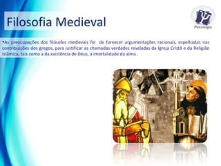 Filosofia Medieval As preocupações dos filósofos medievais foi  de fornecer argumentações racionais, espelhadas nas contribuições dos gregos, para justificar as chamadas verdades reveladas da Igreja Cristã e da Religião Islâmica, tais como a da existência de Deus, a imortalidade da alma . 