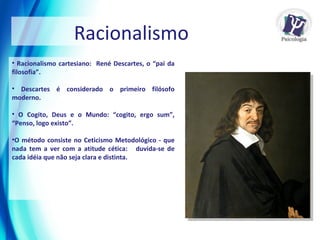 Racionalismo cartesiano:  René Descartes, o “pai da filosofia”. Descartes é considerado o primeiro filósofo moderno. O Cogito, Deus e o Mundo: “cogito, ergo sum”, “Penso, logo existo”. O método consiste no Ceticismo Metodológico - que nada tem a ver com a atitude cética:  duvida-se de cada idéia que não seja clara e distinta.  Racionalismo 