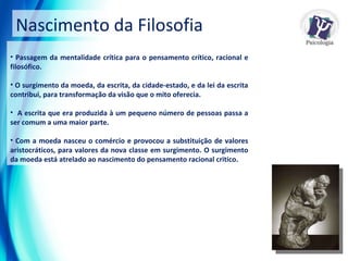 Nascimento da Filosofia Passagem da mentalidade crítica para o pensamento crítico, racional e filosófico. O surgimento da moeda, da escrita, da cidade-estado, e da lei da escrita contribui, para transformação da visão que o mito oferecia.  A escrita que era produzida à um pequeno número de pessoas passa a ser comum a uma maior parte. Com a moeda nasceu o comércio e provocou a substituição de valores aristocráticos, para valores da nova classe em surgimento. O surgimento da moeda está atrelado ao nascimento do pensamento racional critico. 