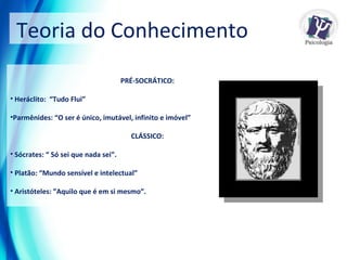 Teoria do Conhecimento  PRÉ-SOCRÁTICO: Heráclito:  “Tudo Flui” Parmênides: “O ser é único, imutável, infinito e imóvel”  CLÁSSICO: Sócrates: “ Só sei que nada sei”. Platão: “Mundo sensível e intelectual”  Aristóteles: ”Aquilo que é em si mesmo”. 