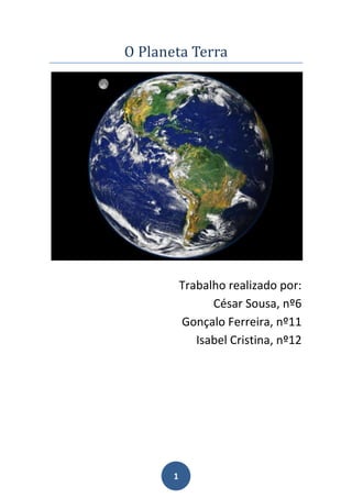O Planeta Terra<br />Trabalho realizado por:<br />César Sousa, nº6<br />Gonçalo Ferreira, nº11<br />Isabel Cristina, nº12<br />Índice:<br />Página 3 a 5- O interior da Terra: pág. 3- Imagens do Interior da Terra;<br />                                                        pág.  4 e 5- Camadas do interior da Terra.<br />                                                                                                            <br />Página 6 a 7- O exterior da Terra: pág. 6 e 7- Camadas.<br />Página 8- Bibliografia<br />                          <br />O interior da Terra:<br />Neste desenho vemos um corte da Terra mostrando suas camadas internas. A região cinza é o núcleo interno, a laranja o núcleo externo, a vermelho o manto inferior e a branco a crosta. <br /> A crosta é subdividida em: <br />Crosta Continental:<br />Menos densa e geologicamente mais antiga e complexa. Normalmente apresenta uma camada superior formada por rochas graníticas e uma inferior de rochas basálticas.   <br />Crosta Oceânica:<br />Comparativamente mais densa e mais jovem que a continental. Normalmente é formada por uma camada homogénea de rochas basálticas.   <br />Secção da crosta continental e oceânica<br />  Litosfera:<br />É uma placa com cerca de 70 km de espessura que suporta os continentes e áreas oceânicas. A Crosta é a camada mais externa dessa porção da Terra. A litosfera é caracterizada por altas velocidades e eficiente propagação das ondas sísmicas, implicando condições naturais de solidez e de rigidez de material. A litosfera é a responsável pelos processos da Tectónica de Placas e pela ocorrência dos terramotos.   <br />Astenosfera:<br />  A Astenosfera, que se estende até 700 km de profundidade, apresenta variações físicas e químicas. É importante assinalar que é o estado não sólido da Astenosfera que possibilita o deslocamento, sobre ela, das placas rígidas da litosfera.  Manto – É uma camada constituída por minerais ricos em silício, ferro e magnésio. Núcleo – É a camada mais profunda, é provavelmente constituída de minério de ferro e um pouco de níquel. Sua temperatura e pressão são altíssimas, 5.000ºC, apresenta um diâmetro médio de 6.500 quilômetros. A terra é divida em: litosfera, astenosfera, mesosfera, núcleo externo e núcleo interno. Mesosfera – É uma espessa camada sólida com densidade muito superior à das rochas encontradas na superfície terrestre. Núcleo – a maior parte do núcleo é chamada de núcleo externo e tem consistência líquida. A outra parte, conhecida como núcleo interno, apresenta minerais sólidos. Minerais – são substâncias sólidas não orgânicas com composição química definida, encontradas naturalmente na crosta terrestre. Rochas – São agregados naturais de incontáveis grãos de minerais ou de mineralóides – substâncias amorfas de ocorrência natural – e podem ser constituídas por um ou mais minerais.<br />Endosfera- Uma das quatro regiões da Terra (litosfera, Astenosfera, mesosfera e Endosfera), compreende o manto e o núcleo. <br /> <br />O Exterior da terra:<br />Camadas:<br />Atmosfera -  é uma camada de gases que envolve (nem em todos os casos) um corpo material com massa suficiente. Os gases são atraídos pela gravidade do corpo e são retidos por um longo período de tempo se a gravidade for alta e a temperatura da atmosfera for baixa. Alguns planetas consistem principalmente de vários gases e portanto têm atmosferas muito profundas.<br />O termo atmosfera estelar é usada para designar as regiões externas de uma estrela e normalmente inclui a porção entre a fotosfera opaca e o começo do espaço sideral. Estrelas com temperaturas relativamente baixas podem formar compostos moleculares em suas atmosferas externas. A atmosfera terrestre protege os organismos vivos dos raios ultravioleta e também serve como um estoque ,fazendo com que o gás oxigénio não escape.<br />Litosfera -  É a camada sólida mais externa do planeta Terra, constituída por rochas e solo. É também denominada como crosta terrestre.<br />É um dos três principais grandes ambientes físicos da Terra, ao lado da hidrosfera e da atmosfera, que, na sua relação enquanto suportes de vida, constituem a biosfera.<br />Composta pelas rochas ígneas, sedimentares e metamórficas, a litosfera cobre toda a superfície da terra, desde o topo do Monte Evereste até as profundezas das Fossa Marianas. Nas regiões continentais é constituída principalmente por rochas graníticas, ricas em alumínio e silício, também denominada de Sial. Já nas áreas oceânicas predominam as rochas basálticas compostas por minerais ricos em silício e magnésio, denominada de Sima.<br />A estrutura da litosfera vem-se alterando através dos tempos, seja pela acção dos chamados agentes externos, seja pela actuação dos agentes internos: falhas e dobramentos que conduzem à formação de montanhas ou vulcanismos.<br />Resumindo: Litosfera é a camada da Terra localizada na parte externa, é constituída por rochas e solo de níveis variados e composta por grande quantidade de minerais, ficando sobre a Astenosfera.<br />Biosfera é o conjunto de todos os ecossistemas da Terra.<br />Hidrosfera -  É a esfera de todas as águas do planeta, os quais formam uma camada descontínua sobre a superfície da Terra.<br />Troposfera -  É a camada atmosférica que se estende da superfície da Terra até a base da estratosfera (0 - 7/17 km). Esta camada responde por oitenta por cento do peso atmosférico e é a única camada em que os seres vivos podem respirar normalmente. A sua espessura média é de aproximadamente 12 km, atingindo até 17 km nos trópicos e reduzindo-se para em torno de sete quilómetros nos polos.<br />Estratosfera – Caracteriza-se pelos movimentos de ar em sentido horizontal, fica situada entre 7 e 17 até 50 km de altitude aproximadamente, sendo a segunda camada da atmosfera, compreendida entre a troposfera e a mesosfera, a temperatura aumenta à medida que aumenta a altura (de -50 a 10°C).<br />Mesosfera - É a camada atmosférica onde há um substancial aumento de temperatura chegando até a -90°C em seu topo, está situada entre a estratopausa em sua parte inferior e mesopausa em sua parte superior, entre 50 a 85 km de altitude.<br />Térmosfera ou Ionosfera - Está localizada acima da mesopausa, sua temperatura aumenta com a altitude rápida e monotonicamente até onde a densidade das moléculas é tão pequena e se movem em trajectórias aleatórias tal, que raramente se chocam. <br />Bibliografia:<br />Sites:  http://vsites.unb.br/ig/sis/interra.htm<br />