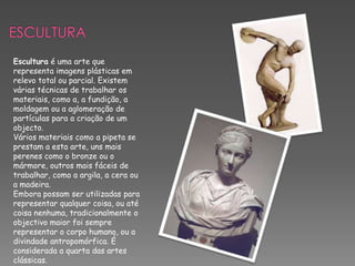 Artes PlásticasAs artes plásticas ou belas-artes são as formações expressivas realizadas utilizando-se de técnicas de produção que manipulam materiais para construir formas e imagens que revelem uma concepção estética e poética em um dado momento histórico. O surgimento das artes plásticas está directamente relacionado com a evolução da espécie humana.