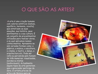 O que são as Artes?A arte é uma criação humana com valores estéticos (beleza, equilíbrio, harmonia, revolta) que sintetizam as suas emoções, sua história, seus sentimentos e a sua cultura. É um conjunto de procedimentos utilizados para realizar obras, e no qual aplicamos nossos conhecimentos. Apresenta-se sob variadas formas como: a plástica, a música, a escultura, o cinema, o teatro, a dança, a arquitectura etc. Pode ser vista ou percebida pelo homem de três maneiras: visualizadas, ouvidas ou mistas (audiovisuais). Actualmente alguns tipos de arte permitem que o apreciador participe da obra. O artista precisa da arte e da técnica para se comunicar.Que tipos de Artes existem?As Artes que existem são :Arquitectura