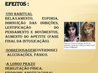 Efeitos :-Uso Habitual  Relaxamento, euforia, diminuição das inibições, lentificação do pensamento e movimentos, aumento do apetite (fase final da intoxicação).-Sobredosagem(overdose)  Alucinações, pânico.-A longo prazoDebilitação física, síndrome amotivacional, psicose canábica