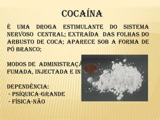 		CocaínaÉ uma droga estimulante do Sistema Nervoso  Central; extraída  das folhas do arbusto de coca; aparece sob a forma de pó branco; Modos de  administração mais frequentes:Fumada, injectada e inalada.Dependência: - Psíquica-grande - Física-não