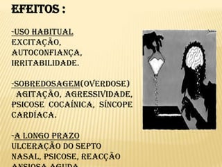 Efeitos :-Uso Habitual  Excitação, autoconfiança, irritabilidade.-Sobredosagem(overdose)  Agitação, agressividade, psicose cocaínica, síncope cardíaca.-A longo prazoUlceração do septo nasal, psicose, reacção ansiosa aguda, irritabilidade, depressão, sensações  paranóicas, alucinações tácteis, insónia.
