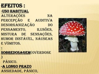 Efeitos :-Uso Habitual  Alterações  na percepção e auditiva desorganização do pensamento, ilusões, mistura de sensações, humor instável, náuseas e vómitos.-Sobredosagem(overdose)  Pânico.-A longo prazoAnsiedade, pânico, sintomas paranóides, estados psicóticos, acidentes por interpretações distorcidas da realidade.