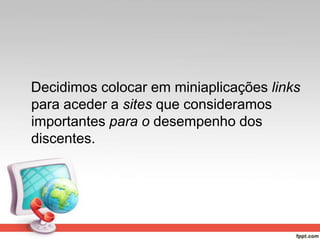 Decidimos colocar em miniaplicações links
para aceder a sites que consideramos
importantes para o desempenho dos
discentes.
 