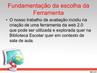Fundamentação da escolha da
Ferramenta
• O nosso trabalho de avaliação incidiu na
criação de uma ferramenta da web 2.0
que pode ser utilizada e explorada quer na
Biblioteca Escolar quer em contexto de
sala de aula.
 