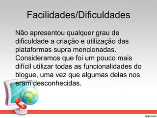 Facilidades/Dificuldades
Não apresentou qualquer grau de
dificuldade a criação e utilização das
plataformas supra mencionadas.
Consideramos que foi um pouco mais
difícil utilizar todas as funcionalidades do
blogue, uma vez que algumas delas nos
eram desconhecidas.
 