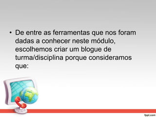 • De entre as ferramentas que nos foram
dadas a conhecer neste módulo,
escolhemos criar um blogue de
turma/disciplina porque consideramos
que:
 