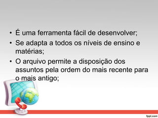 • É uma ferramenta fácil de desenvolver;
• Se adapta a todos os níveis de ensino e
matérias;
• O arquivo permite a disposição dos
assuntos pela ordem do mais recente para
o mais antigo;
 