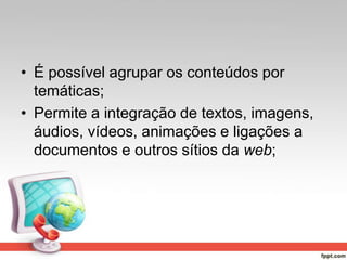• É possível agrupar os conteúdos por
temáticas;
• Permite a integração de textos, imagens,
áudios, vídeos, animações e ligações a
documentos e outros sítios da web;
 