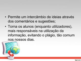 • Permite um intercâmbio de ideias através
dos comentários e sugestões;
• Torna os alunos (enquanto utilizadores),
mais responsáveis na utilização da
informação, evitando o plágio, tão comum
nos nossos dias.
 