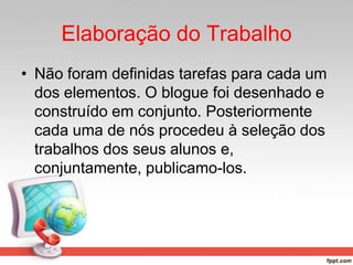 Elaboração do Trabalho
• Não foram definidas tarefas para cada um
dos elementos. O blogue foi desenhado e
construído em conjunto. Posteriormente
cada uma de nós procedeu à seleção dos
trabalhos dos seus alunos e,
conjuntamente, publicamo-los.
 